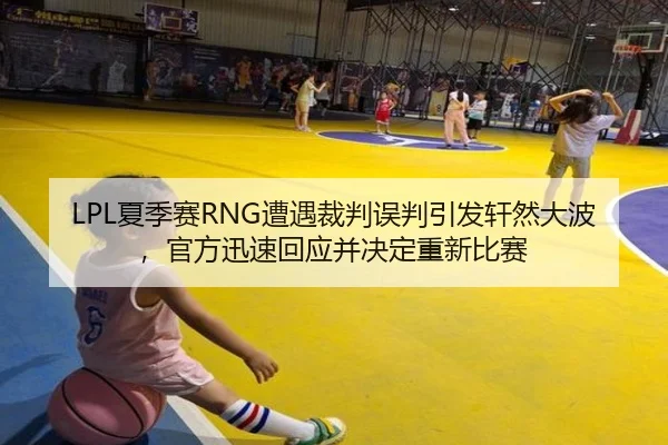 LPL夏季赛RNG遭遇裁判误判引发轩然大波，官方迅速回应并决定重新比赛