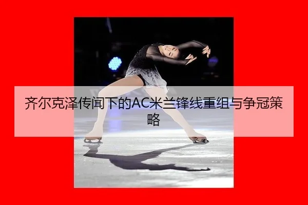 齐尔克泽传闻下的AC米兰锋线重组与争冠策略