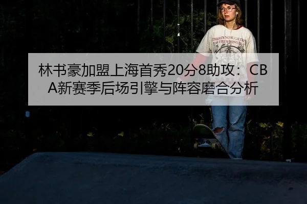 林书豪加盟上海首秀20分8助攻：CBA新赛季后场引擎与阵容磨合分析